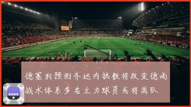 德塞利预测齐达内执教将改变德尚战术体系多名主力球员或将离队