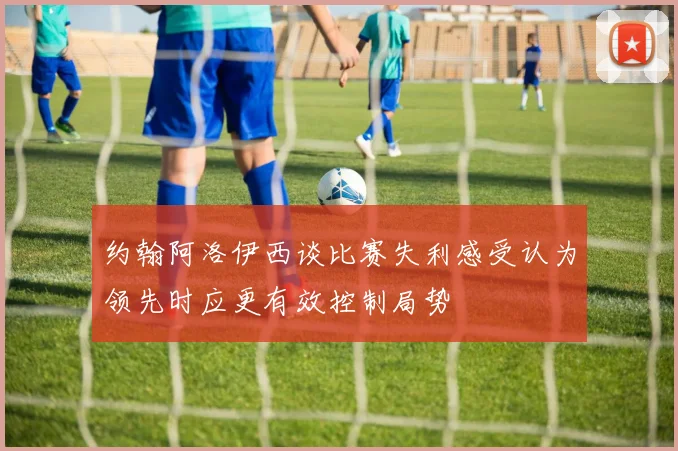 约翰阿洛伊西谈比赛失利感受认为领先时应更有效控制局势