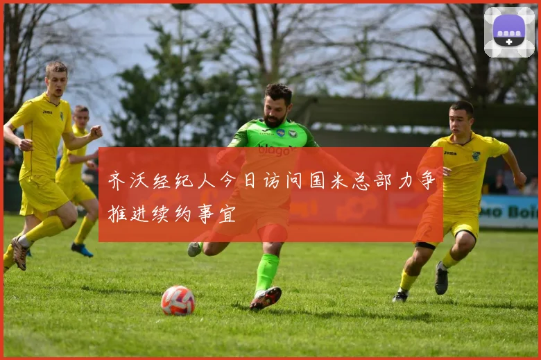 齐沃经纪人今日访问国米总部力争推进续约事宜