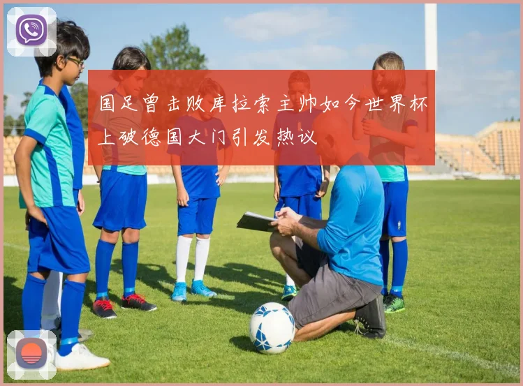 国足曾击败库拉索主帅如今世界杯上破德国大门引发热议