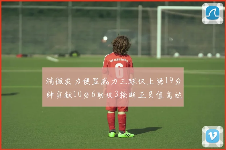 稍微发力便显威力三球仅上场19分钟贡献10分6助攻3抢断正负值高达22