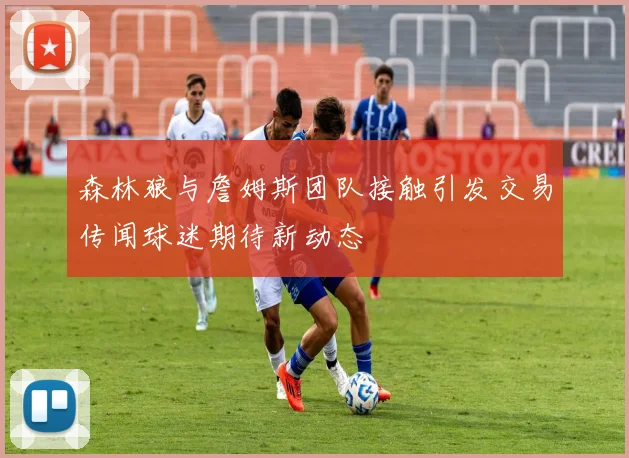 森林狼与詹姆斯团队接触引发交易传闻球迷期待新动态