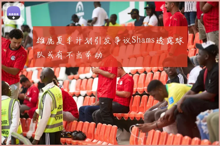 雄鹿夏季计划引发争议Shams透露球队或有不当举动