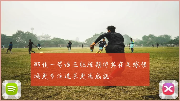 邵佳一寄语王钰栋期待其在足球领域更专注追求更高成就