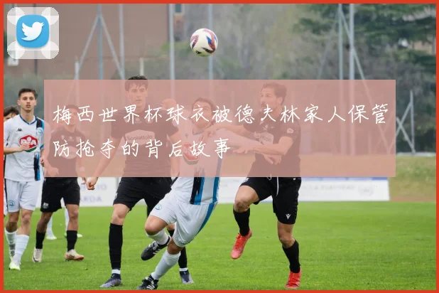 梅西世界杯球衣被德夫林家人保管防抢夺的背后故事