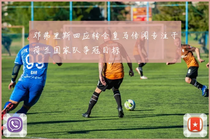 邓弗里斯回应转会皇马传闻专注于荷兰国家队争冠目标
