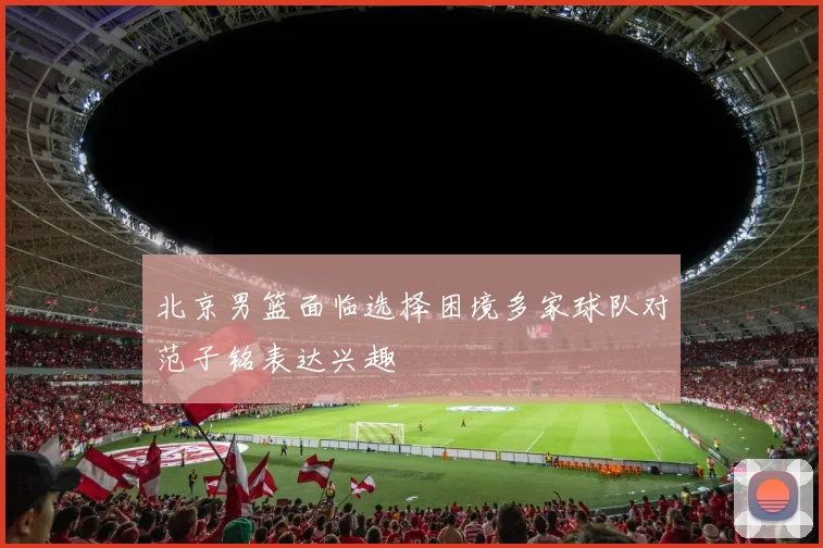 北京男篮面临选择困境多家球队对范子铭表达兴趣