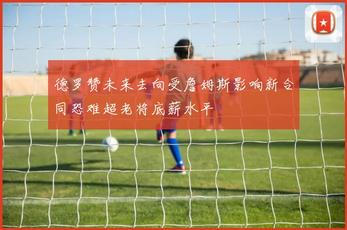 德罗赞未来去向受詹姆斯影响新合同恐难超老将底薪水平