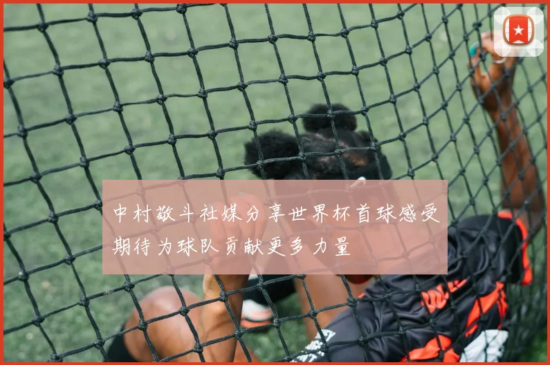 中村敬斗社媒分享世界杯首球感受期待为球队贡献更多力量