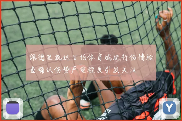佩德里抵达甘伯体育城进行伤情检查确认伤势严重程度引发关注