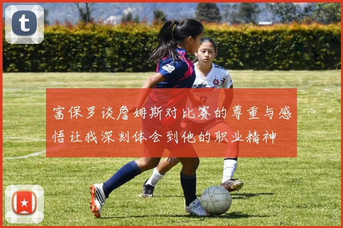 富保罗谈詹姆斯对比赛的尊重与感悟让我深刻体会到他的职业精神
