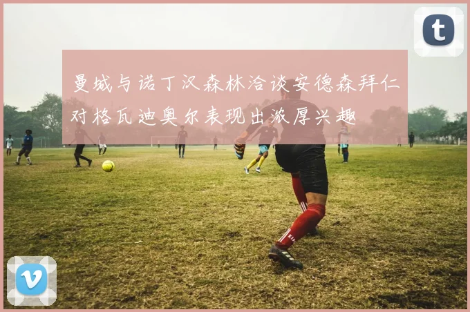 曼城与诺丁汉森林洽谈安德森拜仁对格瓦迪奥尔表现出浓厚兴趣